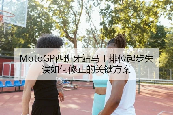 MotoGP西班牙站马丁排位起步失误如何修正的关键方案
